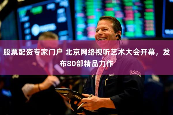 股票配资专家门户 北京网络视听艺术大会开幕，发布80部精品力作