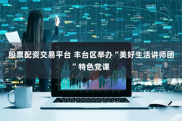 股票配资交易平台 丰台区举办“美好生活讲师团”特色党课