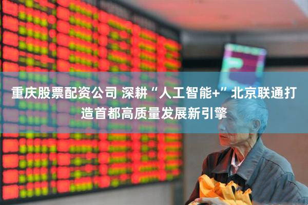 重庆股票配资公司 深耕“人工智能+”北京联通打造首都高质量发展新引擎