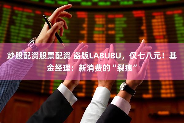 炒股配资股票配资 盗版LABUBU，仅七八元！基金经理：新消费的“裂痕”