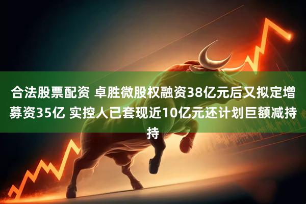合法股票配资 卓胜微股权融资38亿元后又拟定增募资35亿 实控人已套现近10亿元还计划巨额减持