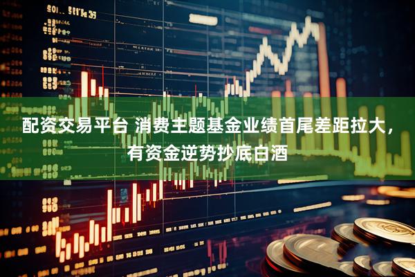 配资交易平台 消费主题基金业绩首尾差距拉大，有资金逆势抄底白酒