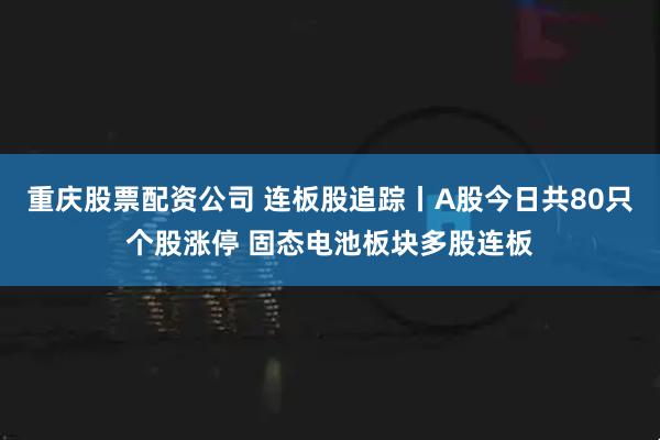 重庆股票配资公司 连板股追踪丨A股今日共80只个股涨停 固态电池板块多股连板