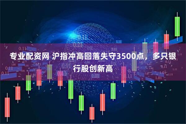 专业配资网 沪指冲高回落失守3500点，多只银行股创新高