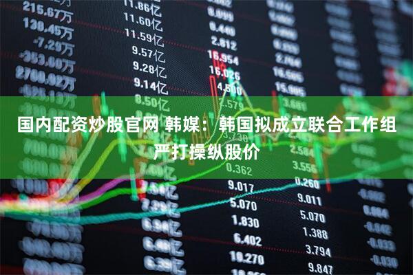 国内配资炒股官网 韩媒：韩国拟成立联合工作组严打操纵股价