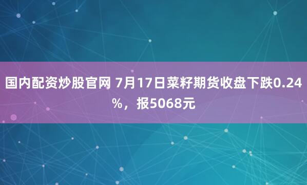 国内配资炒股官网 7月17日菜籽期货收盘下跌0.24%，报5068元