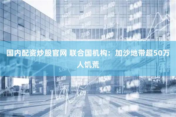 国内配资炒股官网 联合国机构：加沙地带超50万人饥荒