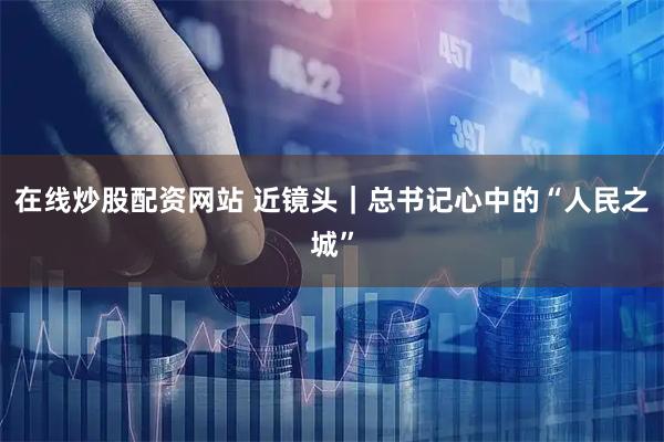 在线炒股配资网站 近镜头｜总书记心中的“人民之城”