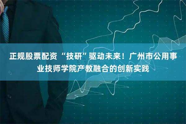 正规股票配资 “技研”驱动未来！广州市公用事业技师学院产教融合的创新实践