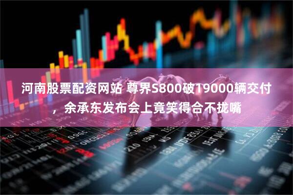河南股票配资网站 尊界S800破19000辆交付，余承东发布会上竟笑得合不拢嘴