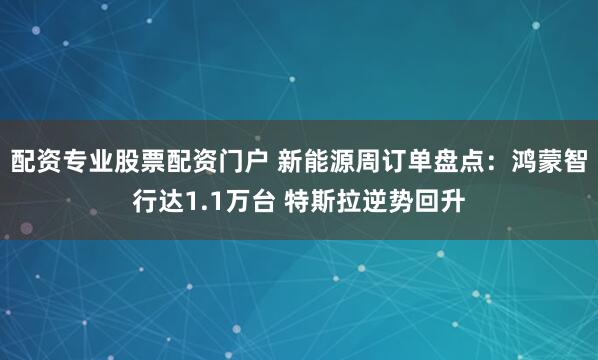 配资专业股票配资门户 新能源周订单盘点：鸿蒙智行达1.1万台 特斯拉逆势回升
