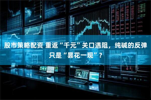 股市策略配资 重返“千元”关口遇阻，纯碱的反弹只是“昙花一现”？